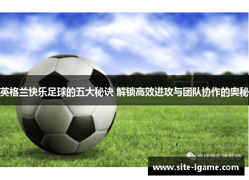 英格兰快乐足球的五大秘诀 解锁高效进攻与团队协作的奥秘 英格兰快乐足球的五大秘诀 解锁高效进攻与团队协作的奥秘