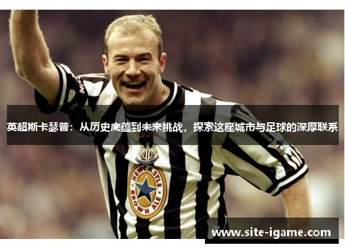 英超斯卡瑟普:从历史底蕴到未来挑战,探索这座城市与足球的深厚联系 英超斯卡瑟普:从历史底蕴到未来挑战,探索这座城市与足球的深厚联系