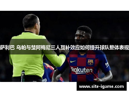 萨利巴 乌帕与楚阿梅尼三人互补效应如何提升球队整体表现