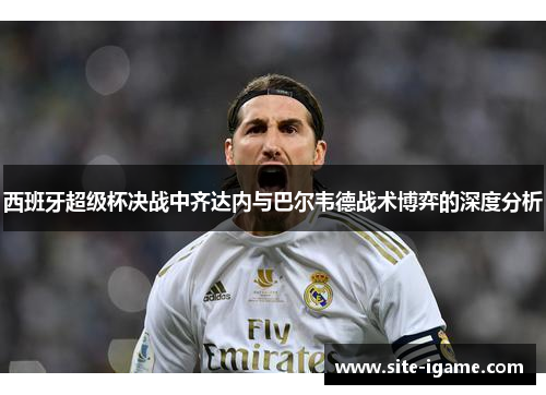 西班牙超级杯决战中齐达内与巴尔韦德战术博弈的深度分析 西班牙超级杯决战中齐达内与巴尔韦德战术博弈的深度分析