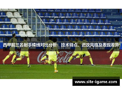 西甲前三名射手锋线对比分析:技术特点、进攻风格及表现差异 西甲前三名射手锋线对比分析:技术特点、进攻风格及表现差异