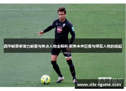 西甲新赛季潜力新星与焦点人物全解析 聚焦未来巨星与领军人物的崛起 西甲新赛季潜力新星与焦点人物全解析 聚焦未来巨星与领军人物的崛起