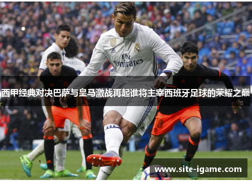 西甲经典对决巴萨与皇马激战再起谁将主宰西班牙足球的荣耀之巅 西甲经典对决巴萨与皇马激战再起谁将主宰西班牙足球的荣耀之巅