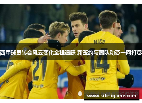 西甲球员转会风云变化全程追踪 新签约与离队动态一网打尽 西甲球员转会风云变化全程追踪 新签约与离队动态一网打尽