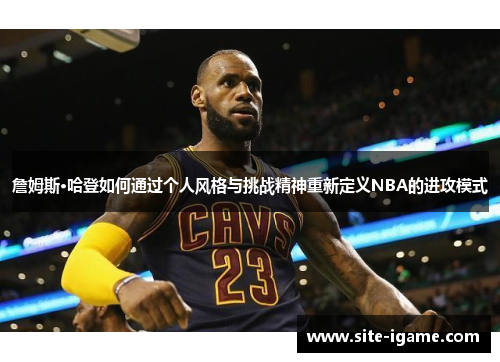 詹姆斯·哈登如何通过个人风格与挑战精神重新定义NBA的进攻模式 詹姆斯·哈登如何通过个人风格与挑战精神重新定义NBA的进攻模式