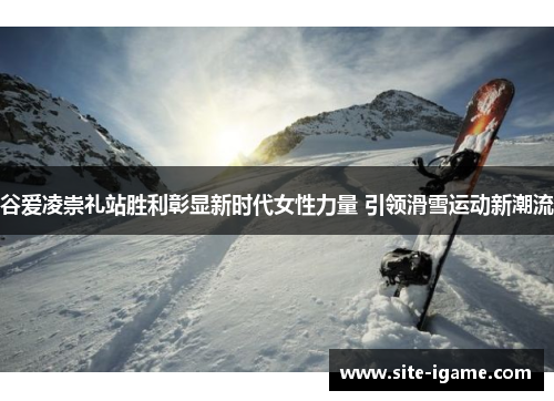 谷爱凌崇礼站胜利彰显新时代女性力量 引领滑雪运动新潮流