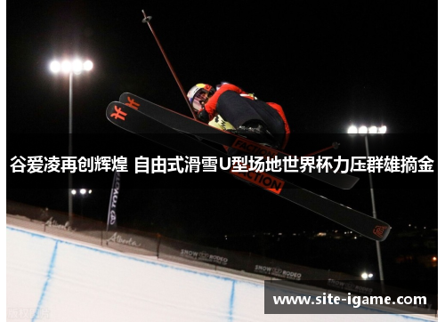 谷爱凌再创辉煌 自由式滑雪U型场地世界杯力压群雄摘金 谷爱凌再创辉煌 自由式滑雪U型场地世界杯力压群雄摘金