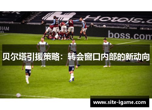 贝尔塔引援策略:转会窗口内部的新动向 贝尔塔引援策略:转会窗口内部的新动向
