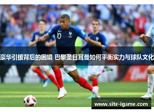 豪华引援背后的困境 巴黎圣日耳曼如何平衡实力与球队文化 豪华引援背后的困境 巴黎圣日耳曼如何平衡实力与球队文化