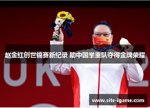 赵金红创世锦赛新纪录 助中国举重队夺得金牌荣耀 赵金红创世锦赛新纪录 助中国举重队夺得金牌荣耀