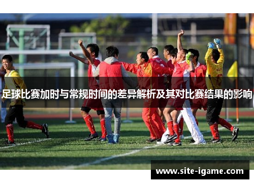 足球比赛加时与常规时间的差异解析及其对比赛结果的影响 足球比赛加时与常规时间的差异解析及其对比赛结果的影响