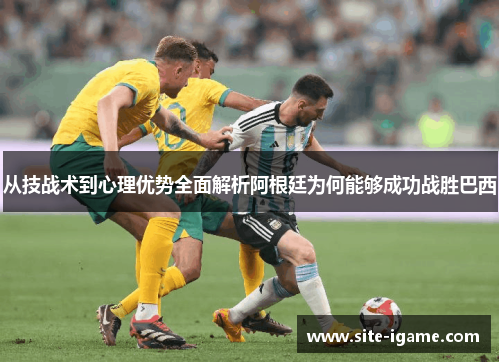 从技战术到心理优势全面解析阿根廷为何能够成功战胜巴西 从技战术到心理优势全面解析阿根廷为何能够成功战胜巴西