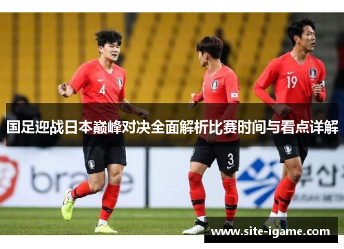 国足迎战日本巅峰对决全面解析比赛时间与看点详解 国足迎战日本巅峰对决全面解析比赛时间与看点详解