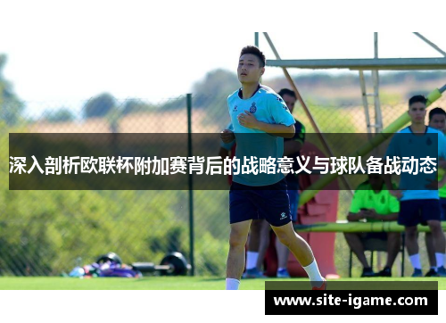 深入剖析欧联杯附加赛背后的战略意义与球队备战动态 深入剖析欧联杯附加赛背后的战略意义与球队备战动态