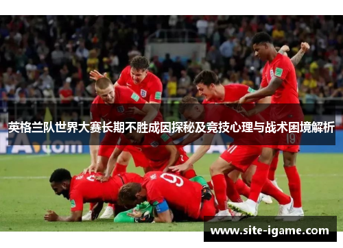 英格兰队世界大赛长期不胜成因探秘及竞技心理与战术困境解析 英格兰队世界大赛长期不胜成因探秘及竞技心理与战术困境解析