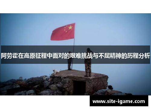 阿劳霍在高原征程中面对的艰难挑战与不屈精神的历程分析 阿劳霍在高原征程中面对的艰难挑战与不屈精神的历程分析
