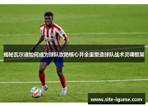 揭秘瓦尔迪如何成为球队攻防核心并全面塑造球队战术灵魂框架