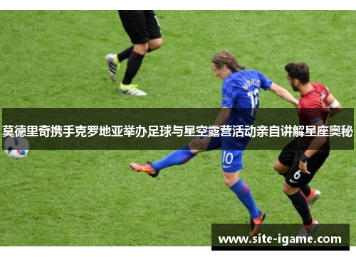 莫德里奇携手克罗地亚举办足球与星空露营活动亲自讲解星座奥秘