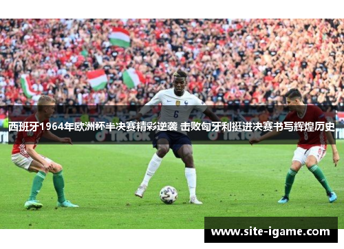 西班牙1964年欧洲杯半决赛精彩逆袭 击败匈牙利挺进决赛书写辉煌历史