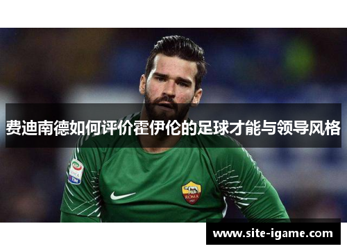 费迪南德如何评价霍伊伦的足球才能与领导风格 费迪南德如何评价霍伊伦的足球才能与领导风格