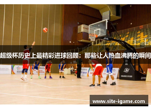 超级杯历史上最精彩进球回顾:那些让人热血沸腾的瞬间 超级杯历史上最精彩进球回顾:那些让人热血沸腾的瞬间