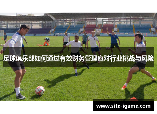 足球俱乐部如何通过有效财务管理应对行业挑战与风险 足球俱乐部如何通过有效财务管理应对行业挑战与风险