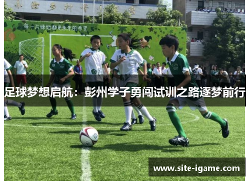 足球梦想启航:彭州学子勇闯试训之路逐梦前行 足球梦想启航:彭州学子勇闯试训之路逐梦前行