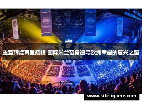重塑辉煌再登巅峰 国际米兰奋勇追寻欧洲荣耀的复兴之路 重塑辉煌再登巅峰 国际米兰奋勇追寻欧洲荣耀的复兴之路