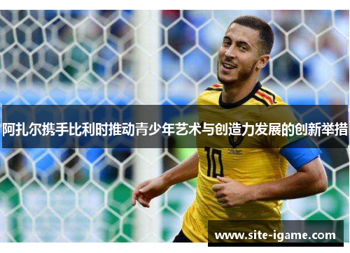 阿扎尔携手比利时推动青少年艺术与创造力发展的创新举措 阿扎尔携手比利时推动青少年艺术与创造力发展的创新举措