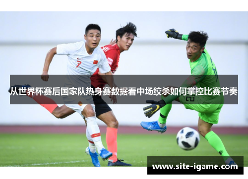 从世界杯赛后国家队热身赛数据看中场绞杀如何掌控比赛节奏 从世界杯赛后国家队热身赛数据看中场绞杀如何掌控比赛节奏