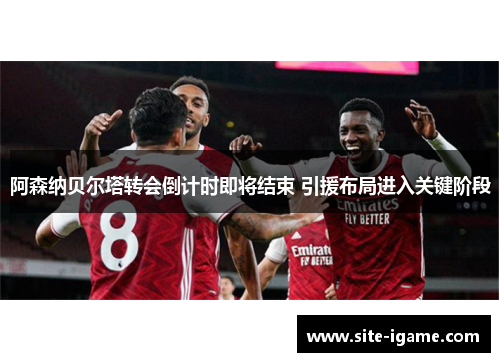 阿森纳贝尔塔转会倒计时即将结束 引援布局进入关键阶段