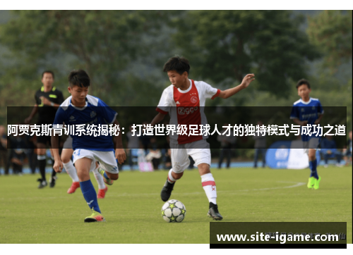 阿贾克斯青训系统揭秘：打造世界级足球人才的独特模式与成功之道