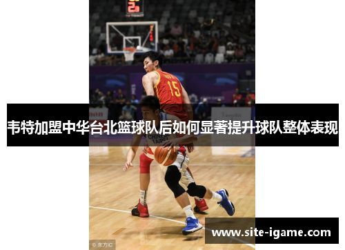 韦特加盟中华台北篮球队后如何显著提升球队整体表现