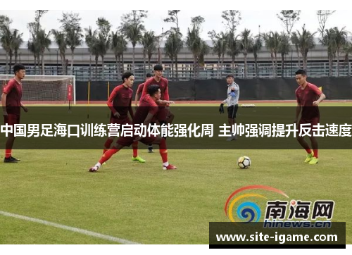 中国男足海口训练营启动体能强化周 主帅强调提升反击速度