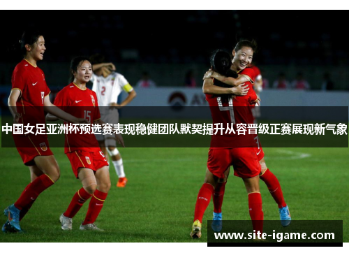 中国女足亚洲杯预选赛表现稳健团队默契提升从容晋级正赛展现新气象