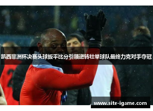 凯西非洲杯决赛头球扳平比分引领逆转壮举球队最终力克对手夺冠 凯西非洲杯决赛头球扳平比分引领逆转壮举球队最终力克对手夺冠