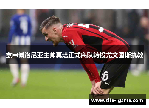 意甲博洛尼亚主帅莫塔正式离队转投尤文图斯执教