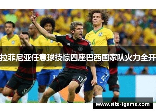 拉菲尼亚任意球技惊四座巴西国家队火力全开 拉菲尼亚任意球技惊四座巴西国家队火力全开