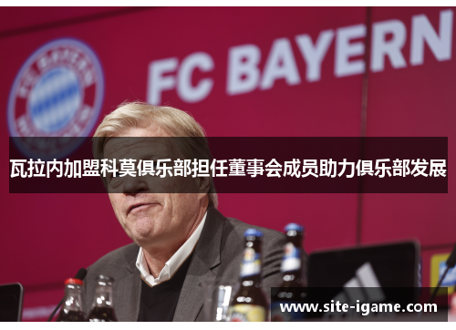 瓦拉内加盟科莫俱乐部担任董事会成员助力俱乐部发展