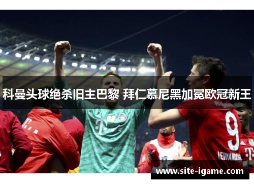 科曼头球绝杀旧主巴黎 拜仁慕尼黑加冕欧冠新王