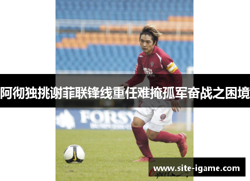 阿彻独挑谢菲联锋线重任难掩孤军奋战之困境