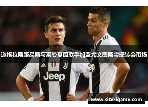 道格拉斯路易斯与莱曼夏窗联手加盟尤文图斯震撼转会市场 道格拉斯路易斯与莱曼夏窗联手加盟尤文图斯震撼转会市场