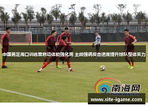 中国男足海口训练营启动体能强化周 主帅强调反击速度提升球队整体实力