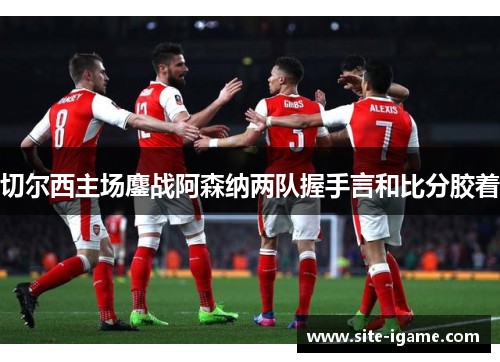 切尔西主场鏖战阿森纳两队握手言和比分胶着