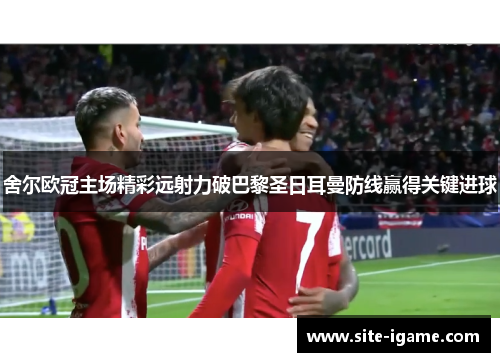舍尔欧冠主场精彩远射力破巴黎圣日耳曼防线赢得关键进球
