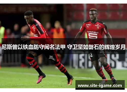 尼斯曾以铁血防守闻名法甲 守卫坚如磐石的辉煌岁月