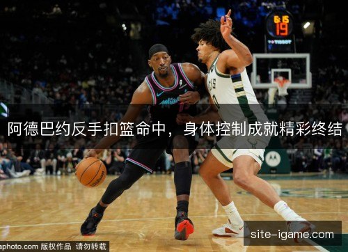 阿德巴约反手扣篮命中,身体控制成就精彩终结 阿德巴约反手扣篮命中,身体控制成就精彩终结