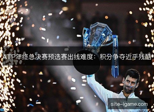 ATP年终总决赛预选赛出线难度:积分争夺近乎残酷 ATP年终总决赛预选赛出线难度:积分争夺近乎残酷